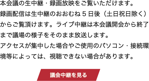 本会議の生中継・録画放映をご覧いただけます。録画配信は生中継のおおむね5日後（土日祝日除く）からご覧頂けます。ライブ中継は本会議開会から終了まで議場の様子をそのまま放送します。アクセスが集中した場合やご使用のパソコン・接続環境等によっては、視聴できない場合があります。